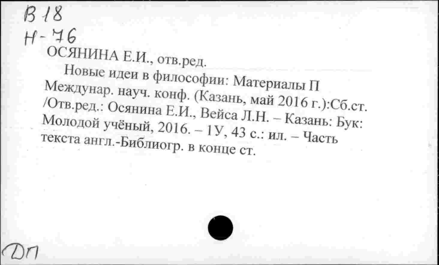 ﻿ОСЯНИНА Е.И., отв.ред.
Новые идеи в философии: Материалы П Междунар. науч. конф. (Казань, май 2016 г.):Сб.ст. /Отв.ред.: Осянина Е.И., Вейса Л.Н. - Казань: Бук: Молодой учёный, 2016. - 1У, 43 с.: ил. - Часть текста англ.-Библиогр. в конце ст.